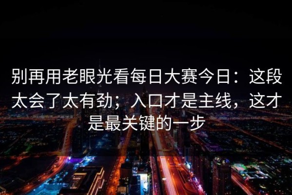别再用老眼光看每日大赛今日：这段太会了太有劲；入口才是主线，这才是最关键的一步
