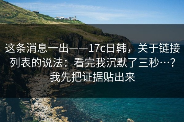 这条消息一出——17c日韩，关于链接列表的说法：看完我沉默了三秒…？我先把证据贴出来