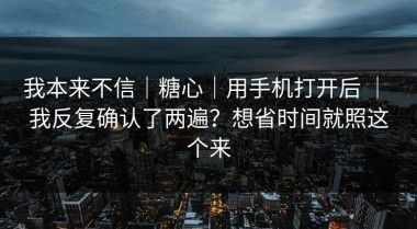 我本来不信｜糖心｜用手机打开后 ｜ 我反复确认了两遍？想省时间就照这个来