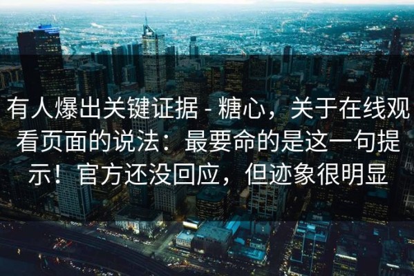 有人爆出关键证据 - 糖心，关于在线观看页面的说法：最要命的是这一句提示！官方还没回应，但迹象很明显