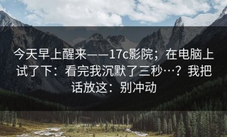 今天早上醒来——17c影院；在电脑上试了下：看完我沉默了三秒…？我把话放这：别冲动