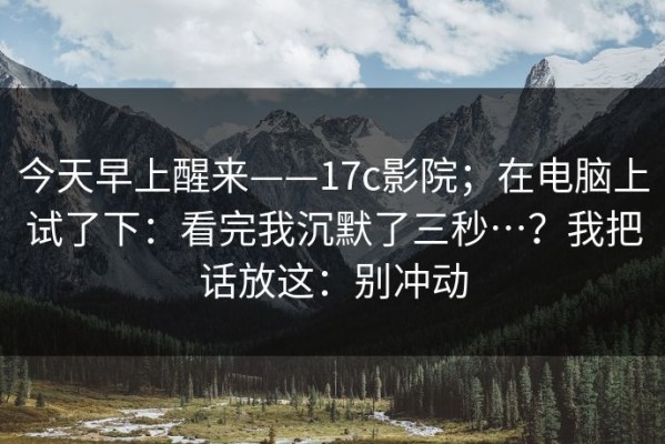 今天早上醒来——17c影院；在电脑上试了下：看完我沉默了三秒…？我把话放这：别冲动