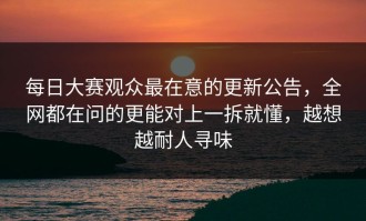 每日大赛观众最在意的更新公告，全网都在问的更能对上一拆就懂，越想越耐人寻味