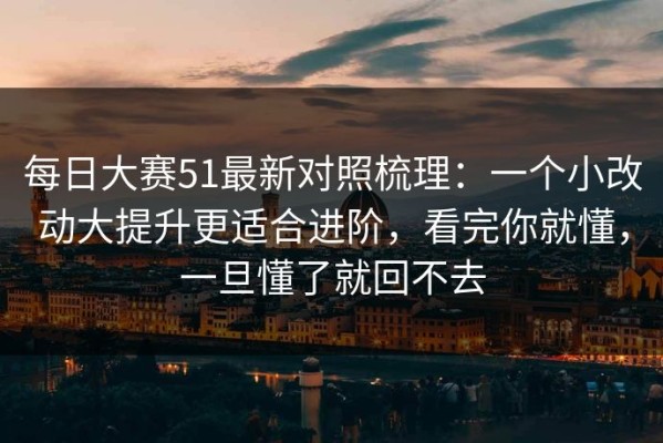 每日大赛51最新对照梳理：一个小改动大提升更适合进阶，看完你就懂，一旦懂了就回不去