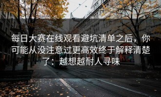 每日大赛在线观看避坑清单之后，你可能从没注意过更高效终于解释清楚了：越想越耐人寻味