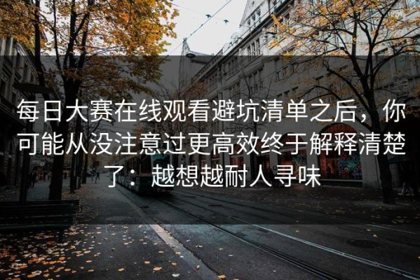 每日大赛在线观看避坑清单之后，你可能从没注意过更高效终于解释清楚了：越想越耐人寻味