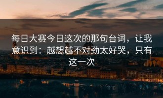 每日大赛今日这次的那句台词，让我意识到：越想越不对劲太好哭，只有这一次