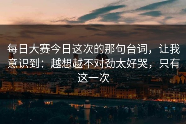 每日大赛今日这次的那句台词，让我意识到：越想越不对劲太好哭，只有这一次