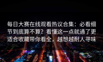 每日大赛在线观看热议合集：必看细节到底算不算？看懂这一点就通了更适合收藏带你看全，越想越耐人寻味