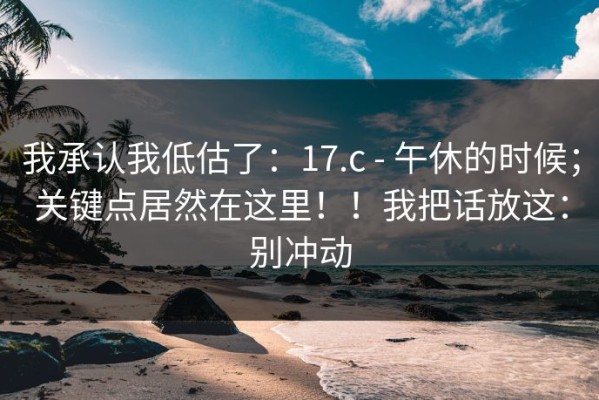 我承认我低估了：17.c - 午休的时候；关键点居然在这里！！我把话放这：别冲动