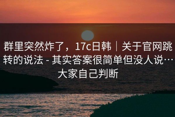群里突然炸了，17c日韩｜关于官网跳转的说法 - 其实答案很简单但没人说…大家自己判断
