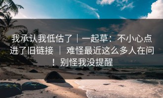 我承认我低估了｜一起草：不小心点进了旧链接 ｜ 难怪最近这么多人在问！别怪我没提醒