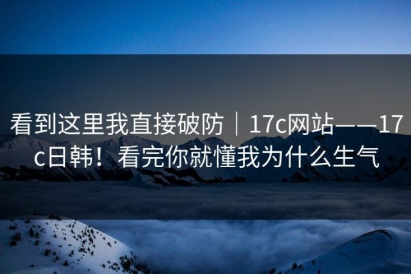 看到这里我直接破防｜17c网站——17c日韩！看完你就懂我为什么生气