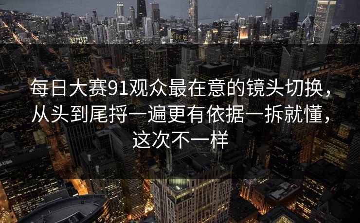 每日大赛91观众最在意的镜头切换，从头到尾捋一遍更有依据一拆就懂，这次不一样