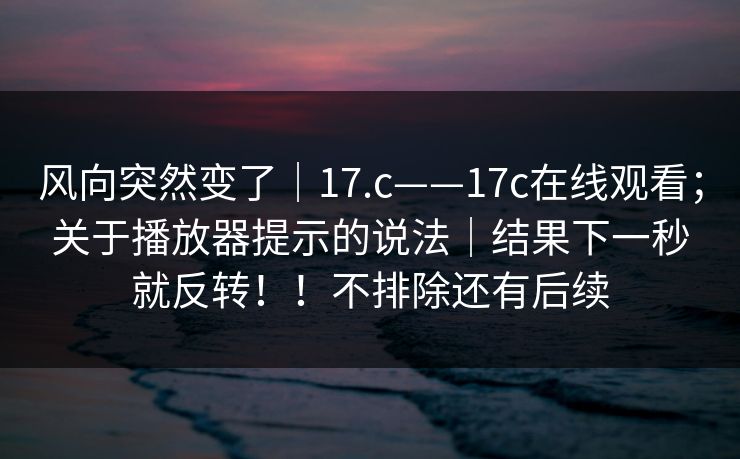 风向突然变了|17.c——17c在线观看;关于播放器提示的说法|结果下一秒就反转!!不排除还有后续 风向突然变了|17.c——17c在线观看;关于播放器提示的说法|结果下一秒就反转!!不排除还有后续