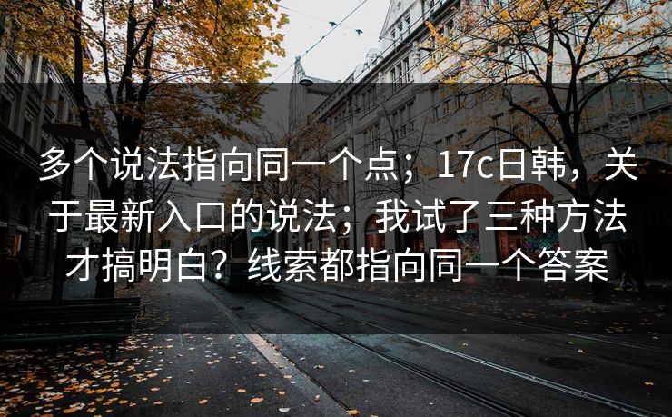 多个说法指向同一个点;17c日韩,关于最新入口的说法;我试了三种方法才搞明白?线索都指向同一个答案 多个说法指向同一个点;17c日韩,关于最新入口的说法;我试了三种方法才搞明白?线索都指向同一个答案