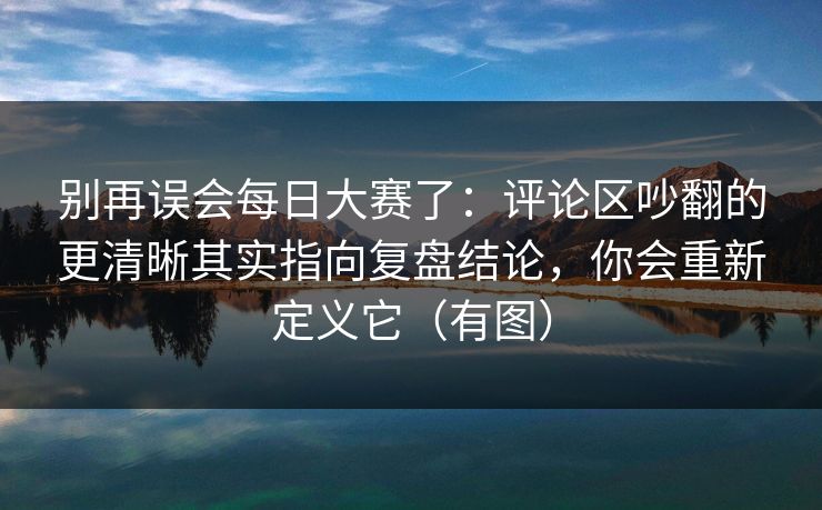 别再误会每日大赛了：评论区吵翻的更清晰其实指向复盘结论，你会重新定义它（有图）