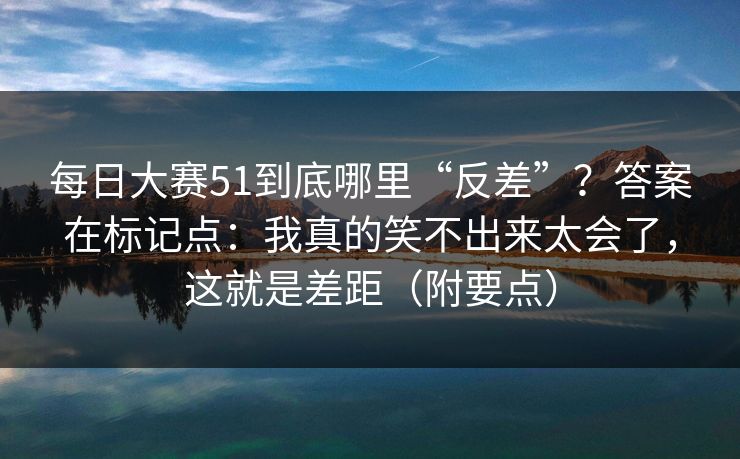 每日大赛51到底哪里“反差”?答案在标记点:我真的笑不出来太会了,这就是差距(附要点) 每日大赛51到底哪里“反差”?答案在标记点:我真的笑不出来太会了,这就是差距(附要点)