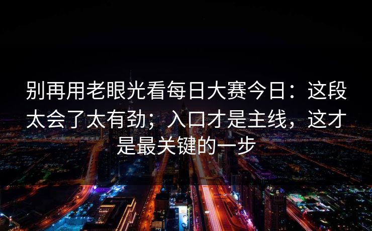 别再用老眼光看每日大赛今日:这段太会了太有劲;入口才是主线,这才是最关键的一步 别再用老眼光看每日大赛今日:这段太会了太有劲;入口才是主线,这才是最关键的一步