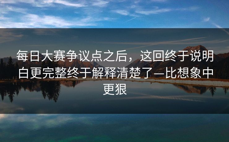 每日大赛争议点之后，这回终于说明白更完整终于解释清楚了—比想象中更狠