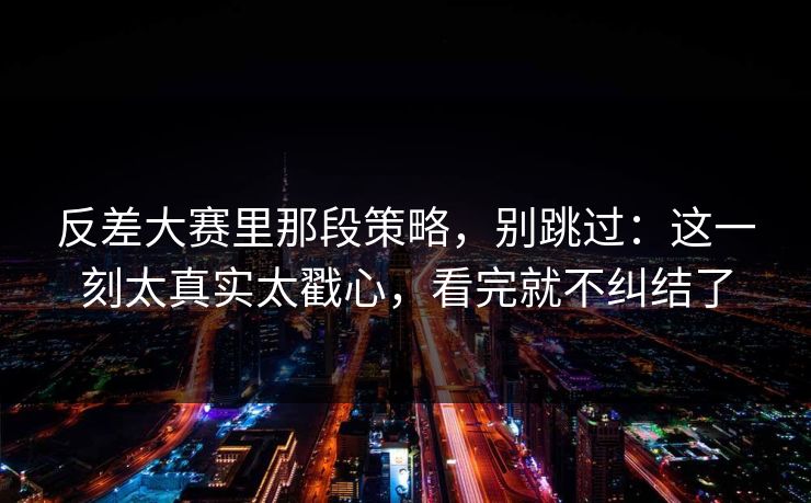 反差大赛里那段策略,别跳过:这一刻太真实太戳心,看完就不纠结了 反差大赛里那段策略,别跳过:这一刻太真实太戳心,看完就不纠结了