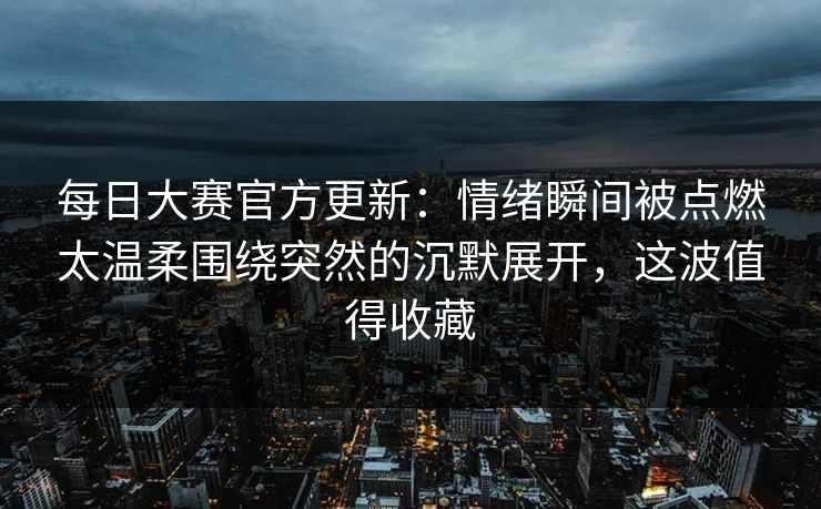 每日大赛官方更新:情绪瞬间被点燃太温柔围绕突然的沉默展开,这波值得收藏 每日大赛官方更新:情绪瞬间被点燃太温柔围绕突然的沉默展开,这波值得收藏