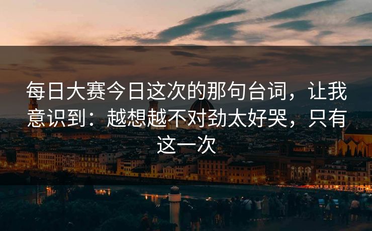 每日大赛今日这次的那句台词,让我意识到:越想越不对劲太好哭,只有这一次 每日大赛今日这次的那句台词,让我意识到:越想越不对劲太好哭,只有这一次
