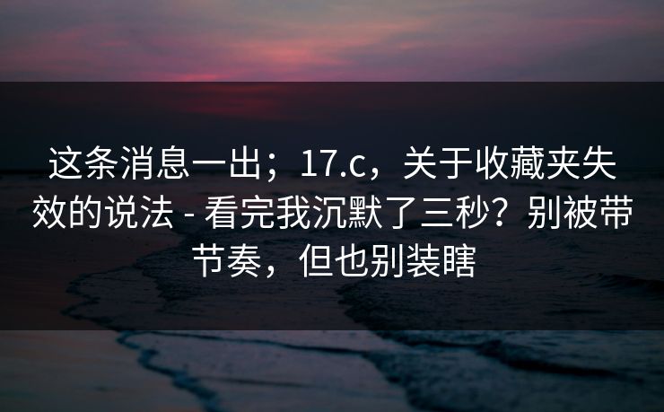 这条消息一出；17.c，关于收藏夹失效的说法 - 看完我沉默了三秒？别被带节奏，但也别装瞎