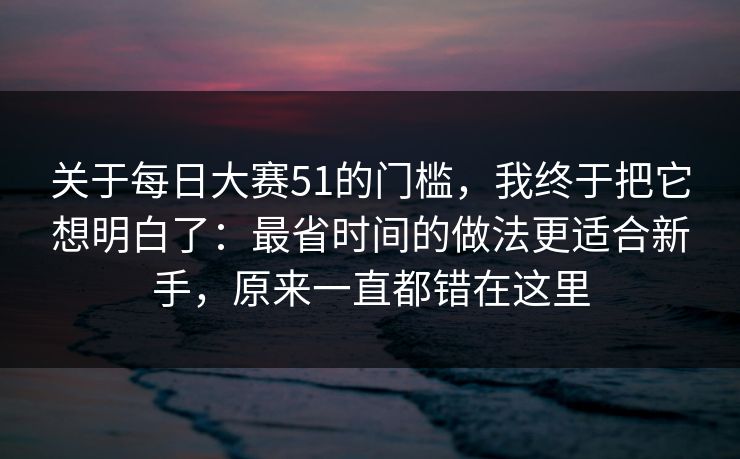 关于每日大赛51的门槛，我终于把它想明白了：最省时间的做法更适合新手，原来一直都错在这里