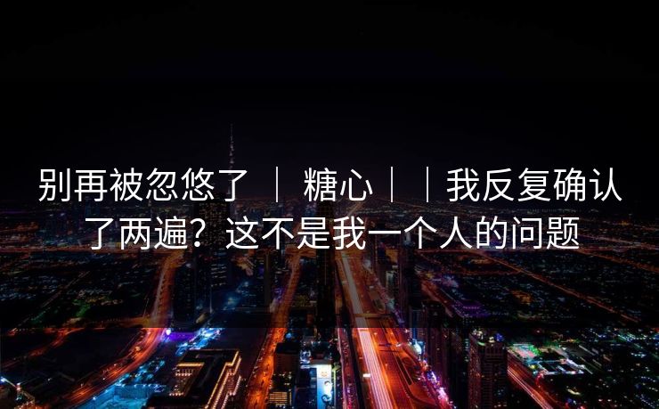 别再被忽悠了 ｜ 糖心｜｜我反复确认了两遍？这不是我一个人的问题