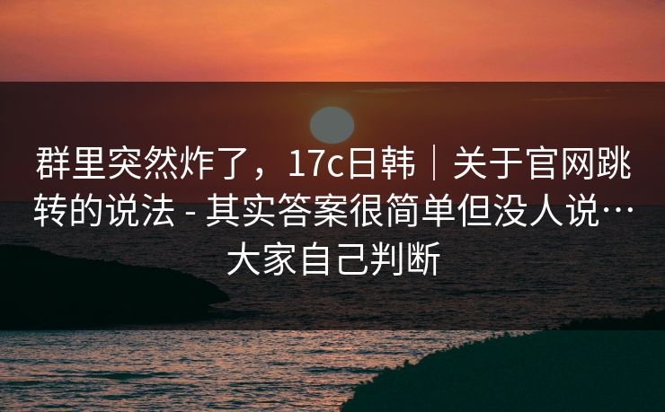 群里突然炸了,17c日韩|关于官网跳转的说法 - 其实答案很简单但没人说…大家自己判断 群里突然炸了,17c日韩|关于官网跳转的说法 - 其实答案很简单但没人说…大家自己判断
