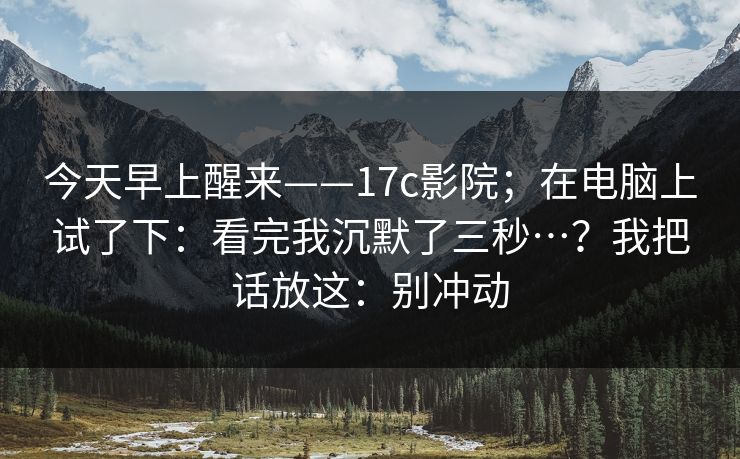今天早上醒来——17c影院;在电脑上试了下:看完我沉默了三秒…?我把话放这:别冲动 今天早上醒来——17c影院;在电脑上试了下:看完我沉默了三秒…?我把话放这:别冲动