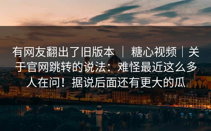 有网友翻出了旧版本 ｜ 糖心视频｜关于官网跳转的说法：难怪最近这么多人在问！据说后面还有更大的瓜