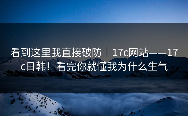 看到这里我直接破防｜17c网站——17c日韩！看完你就懂我为什么生气