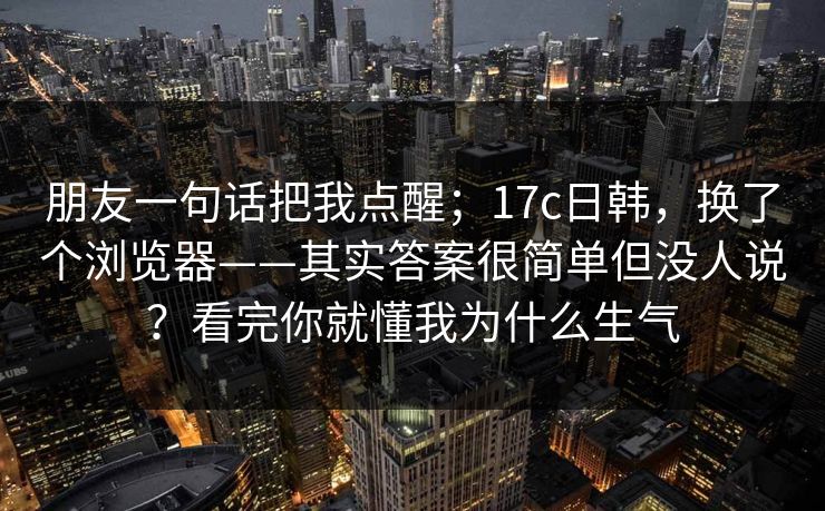 朋友一句话把我点醒；17c日韩，换了个浏览器——其实答案很简单但没人说？看完你就懂我为什么生气