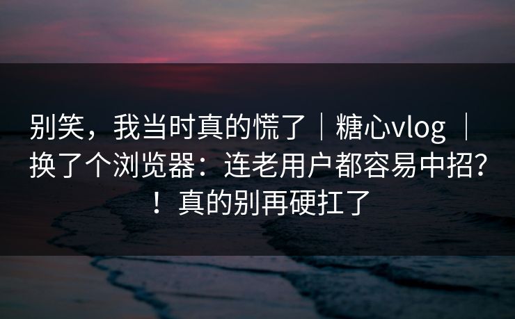 别笑，我当时真的慌了｜糖心vlog ｜ 换了个浏览器：连老用户都容易中招？！真的别再硬扛了
