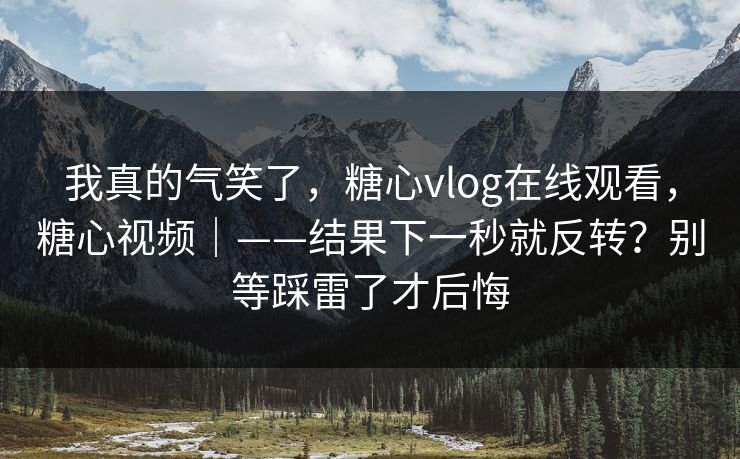 我真的气笑了,糖心vlog在线观看,糖心视频|——结果下一秒就反转?别等踩雷了才后悔 我真的气笑了,糖心vlog在线观看,糖心视频|——结果下一秒就反转?别等踩雷了才后悔