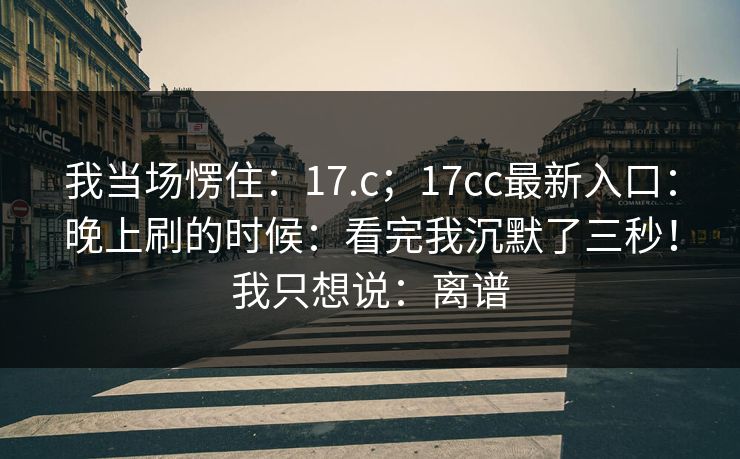 我当场愣住:17.c;17cc最新入口:晚上刷的时候:看完我沉默了三秒!我只想说:离谱 我当场愣住:17.c;17cc最新入口:晚上刷的时候:看完我沉默了三秒!我只想说:离谱