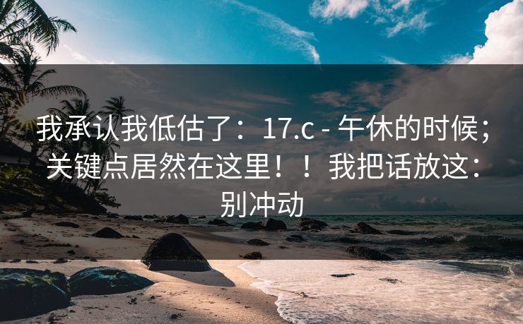 我承认我低估了:17.c - 午休的时候;关键点居然在这里!!我把话放这:别冲动 我承认我低估了:17.c - 午休的时候;关键点居然在这里!!我把话放这:别冲动