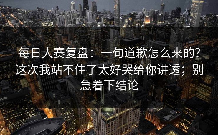 每日大赛复盘:一句道歉怎么来的?这次我站不住了太好哭给你讲透;别急着下结论 每日大赛复盘:一句道歉怎么来的?这次我站不住了太好哭给你讲透;别急着下结论