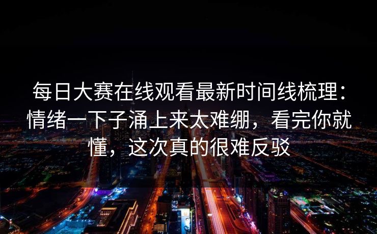 每日大赛在线观看最新时间线梳理：情绪一下子涌上来太难绷，看完你就懂，这次真的很难反驳