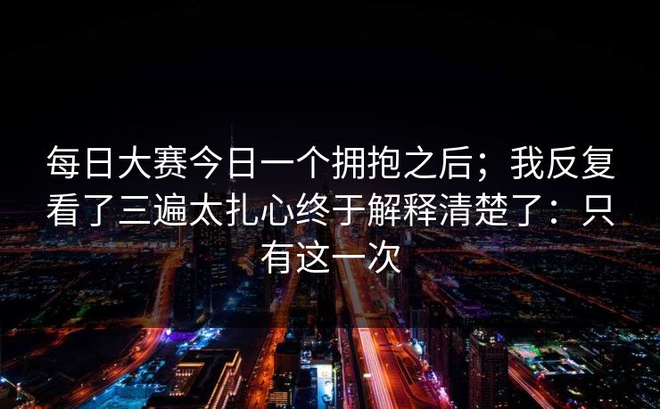 每日大赛今日一个拥抱之后；我反复看了三遍太扎心终于解释清楚了：只有这一次
