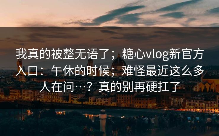 我真的被整无语了;糖心vlog新官方入口:午休的时候;难怪最近这么多人在问…?真的别再硬扛了 我真的被整无语了;糖心vlog新官方入口:午休的时候;难怪最近这么多人在问…?真的别再硬扛了